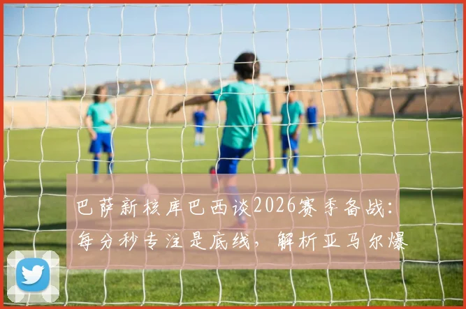 巴萨新核库巴西谈2026赛季备战:每分秒专注是底线,解析亚马尔爆发背后的训练密码