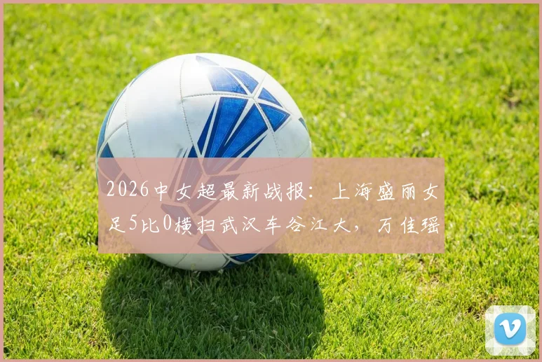 2026中女超最新战报：上海盛丽女足5比0横扫武汉车谷江大，万佳瑶双响主导大胜，赛后深度解析