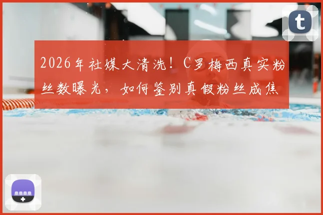 2026年社媒大清洗！C罗梅西真实粉丝数曝光，如何鉴别真假粉丝成焦点