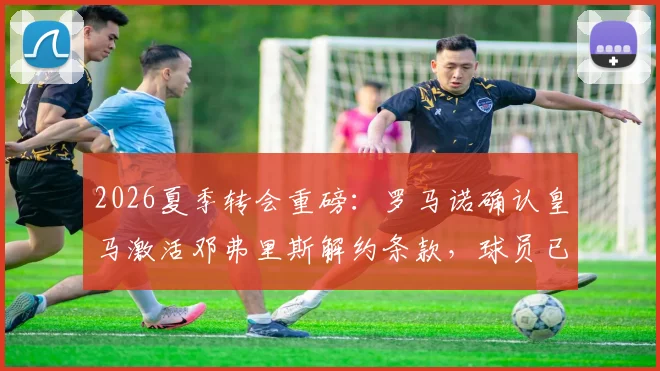 2026夏季转会重磅：罗马诺确认皇马激活邓弗里斯解约条款，球员已体检，转会费与条款深度解读