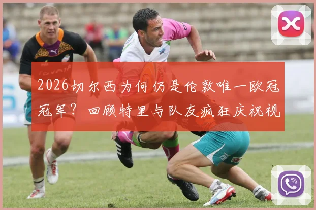 2026切尔西为何仍是伦敦唯一欧冠冠军?回顾特里与队友疯狂庆祝视频,对比阿森纳热刺成绩单