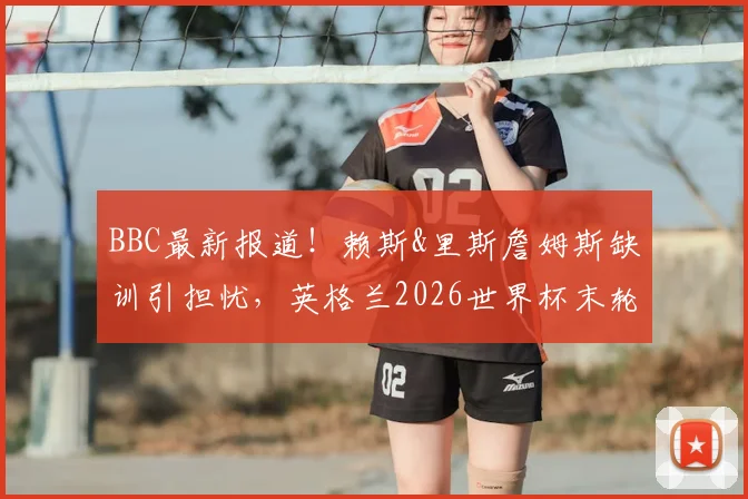 BBC最新报道!赖斯&里斯詹姆斯缺训引担忧,英格兰2026世界杯末轮阵容悬念升级
