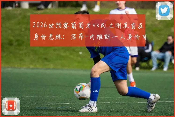 2026世预赛葡萄牙vs民主刚果首发身价悬殊：若昂-内维斯一人身价可抵对手全队，附两队最新球员身价排名