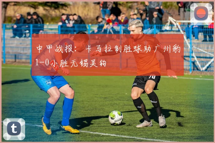 中甲战报:卡马拉制胜球助广州豹1-0小胜无锡吴钩