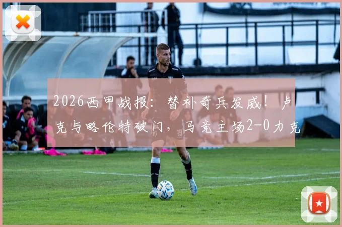 2026西甲战报：替补奇兵发威！卢克与略伦特破门，马竞主场2-0力克瓦伦西亚，附比赛关键数据解析